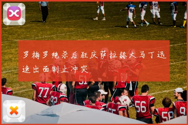 罗梅罗绝杀后狂庆萨拉赫大马丁迅速出面制止冲突