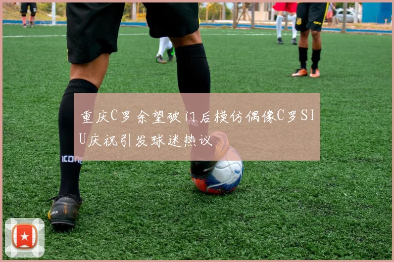 重庆C罗余望破门后模仿偶像C罗SIU庆祝引发球迷热议