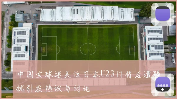 中国女球迷关注日本U23门将后遭骚扰引发热议与讨论
