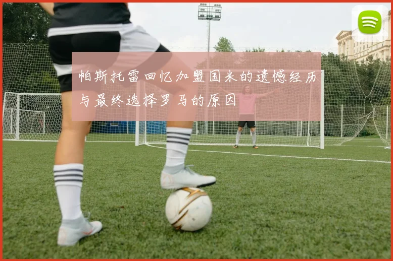 帕斯托雷回忆加盟国米的遗憾经历与最终选择罗马的原因