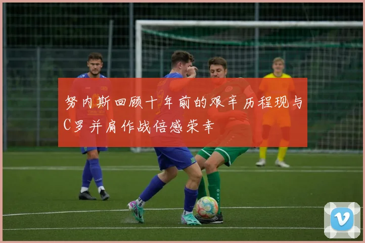努内斯回顾十年前的艰辛历程现与C罗并肩作战倍感荣幸