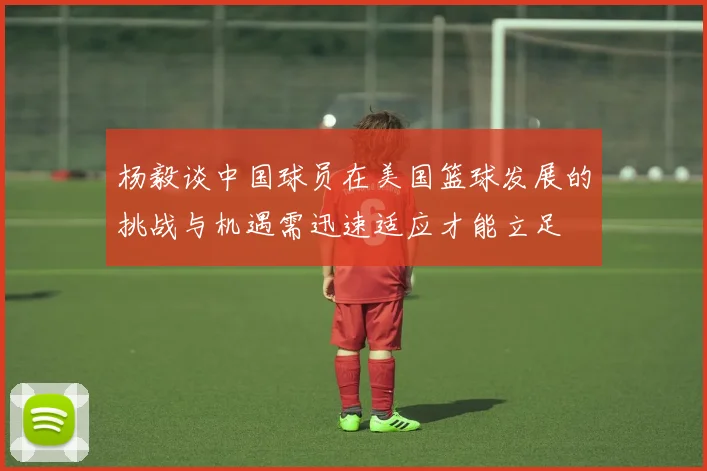杨毅谈中国球员在美国篮球发展的挑战与机遇需迅速适应才能立足