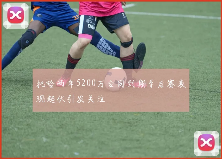 托哈两年5200万合同到期季后赛表现起伏引发关注