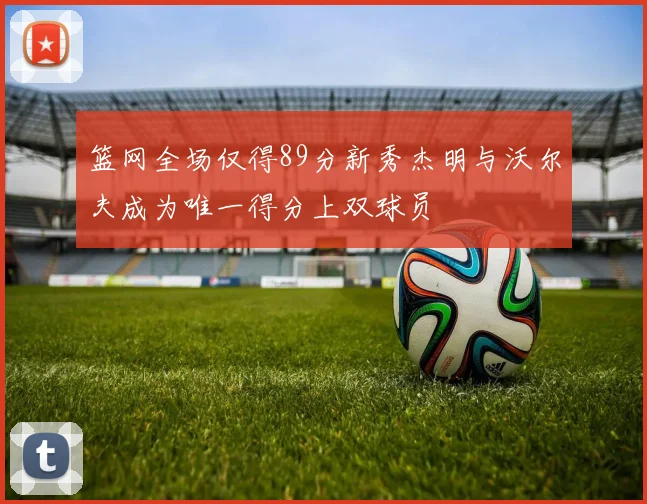 篮网全场仅得89分新秀杰明与沃尔夫成为唯一得分上双球员