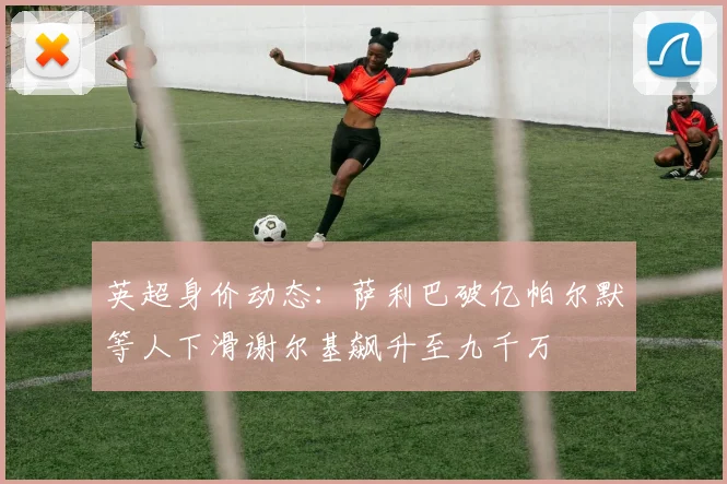 英超身价动态：萨利巴破亿帕尔默等人下滑谢尔基飙升至九千万