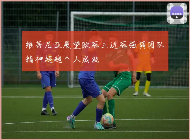 维蒂尼亚展望欧冠三连冠强调团队精神超越个人成就