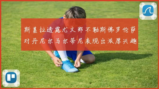 斯基拉透露尤文那不勒斯佛罗伦萨对丹尼尔马尔蒂尼表现出浓厚兴趣
