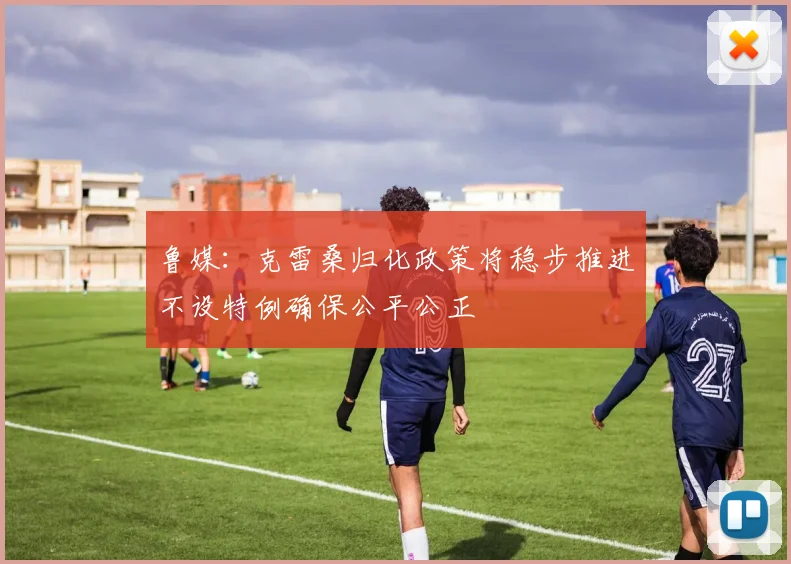 鲁媒：克雷桑归化政策将稳步推进不设特例确保公平公正