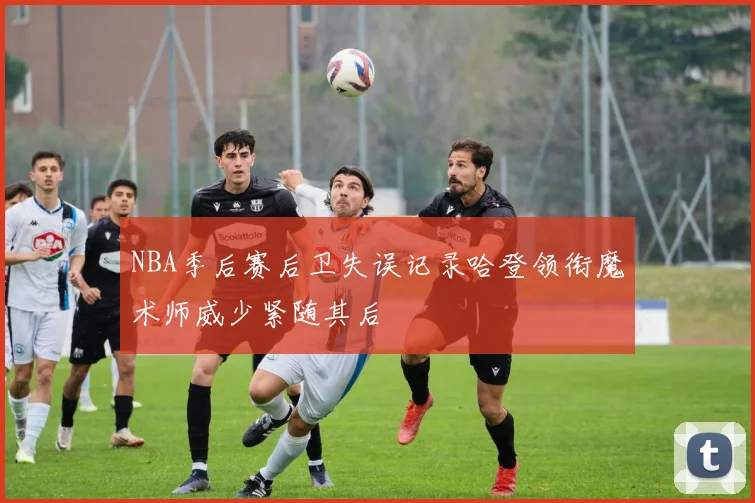 NBA季后赛后卫失误记录哈登领衔魔术师威少紧随其后