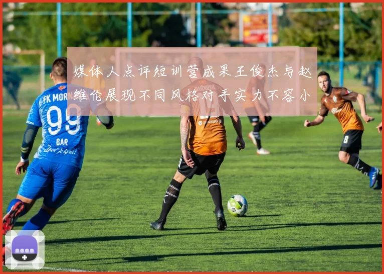 媒体人点评短训营成果王俊杰与赵维伦展现不同风格对手实力不容小觑