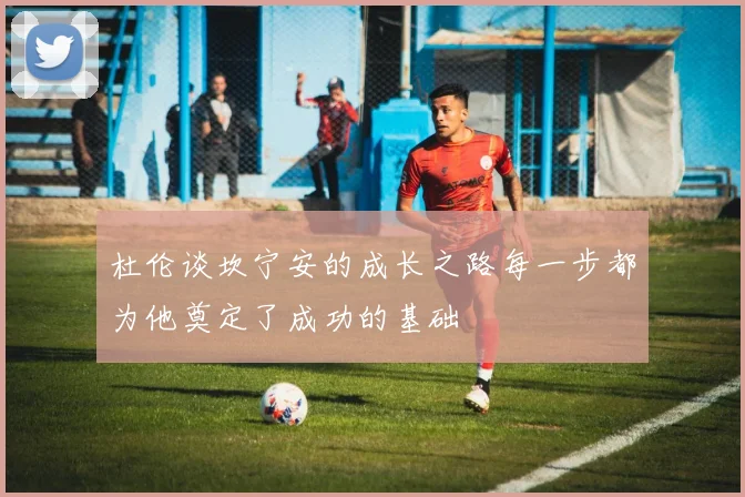 杜伦谈坎宁安的成长之路每一步都为他奠定了成功的基础