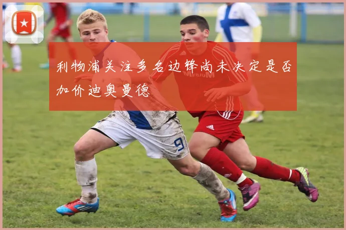 利物浦关注多名边锋尚未决定是否加价迪奥曼德