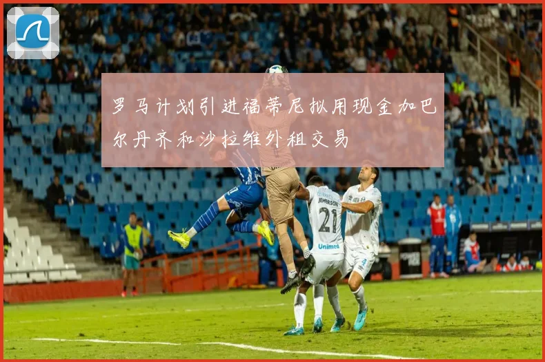 罗马计划引进福蒂尼拟用现金加巴尔丹齐和沙拉维外租交易