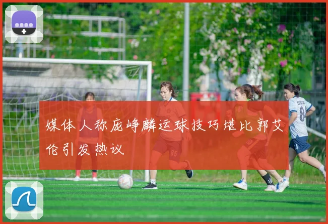 媒体人称庞峥麟运球技巧堪比郭艾伦引发热议