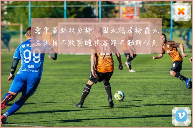 意甲最新积分榜：国米稳居榜首米兰保持不败紧随其后那不勒斯位列第三