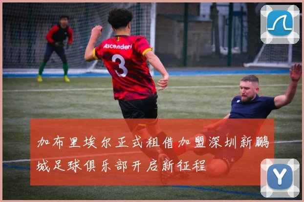 加布里埃尔正式租借加盟深圳新鹏城足球俱乐部开启新征程