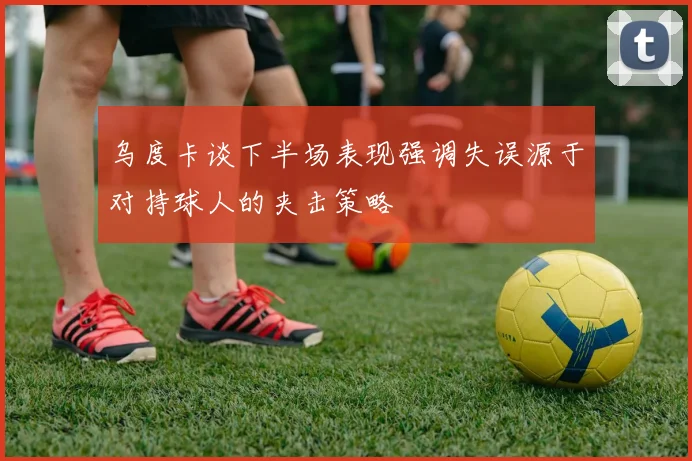 乌度卡谈下半场表现强调失误源于对持球人的夹击策略