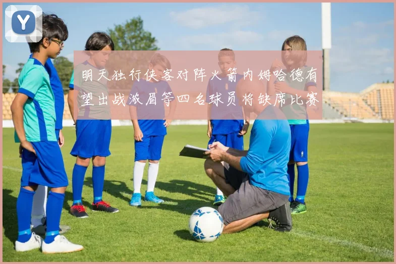 明天独行侠客对阵火箭内姆哈德有望出战浓眉等四名球员将缺席比赛