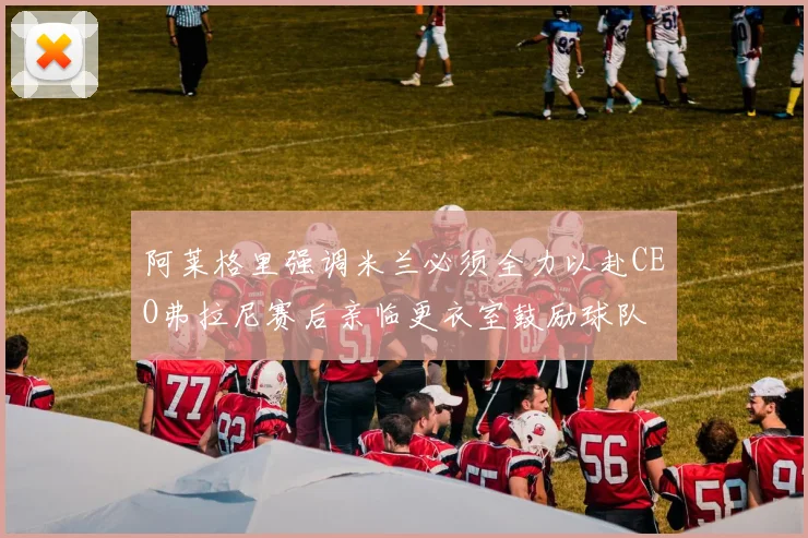 阿莱格里强调米兰必须全力以赴CEO弗拉尼赛后亲临更衣室鼓励球队