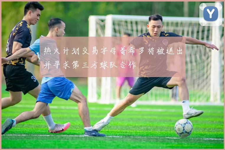 热火计划交易字母哥希罗将被送出并寻求第三方球队合作