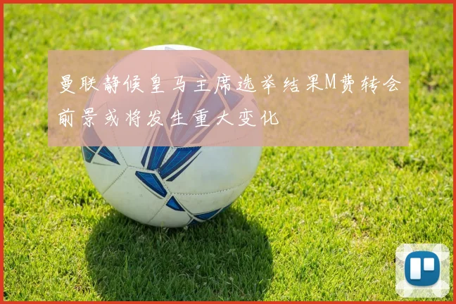 曼联静候皇马主席选举结果M费转会前景或将发生重大变化