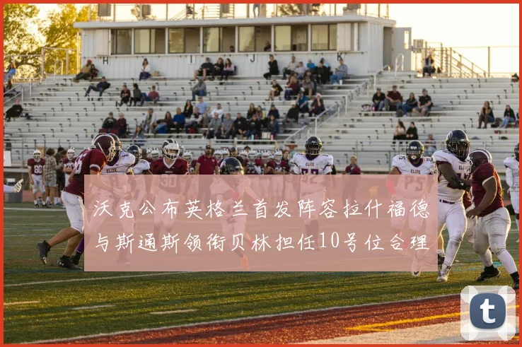 沃克公布英格兰首发阵容拉什福德与斯通斯领衔贝林担任10号位合理性分析