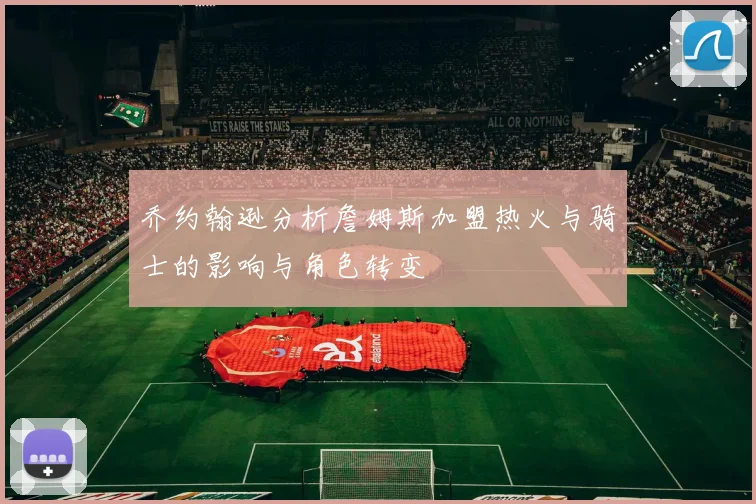 乔约翰逊分析詹姆斯加盟热火与骑士的影响与角色转变